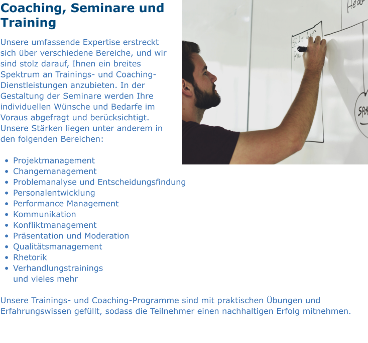 Coaching, Seminare und Training Unsere umfassende Expertise erstreckt sich über verschiedene Bereiche, und wir sind stolz darauf, Ihnen ein breites Spektrum an Trainings- und Coaching-Dienstleistungen anzubieten. In der Gestaltung der Seminare werden Ihre individuellen Wünsche und Bedarfe im Voraus abgefragt und berücksichtigt. Unsere Stärken liegen unter anderem in den folgenden Bereichen:  •	Projektmanagement				  	        •	Changemanagement •	Problemanalyse und Entscheidungsfindung	 •	Personalentwicklung •	Performance Management					 •	Kommunikation •	Konfliktmanagement					 •	Präsentation und Moderation •	Qualitätsmanagement						 •	Rhetorik •	Verhandlungstrainings						und vieles mehr  Unsere Trainings- und Coaching-Programme sind mit praktischen Übungen und Erfahrungswissen gefüllt, sodass die Teilnehmer einen nachhaltigen Erfolg mitnehmen.