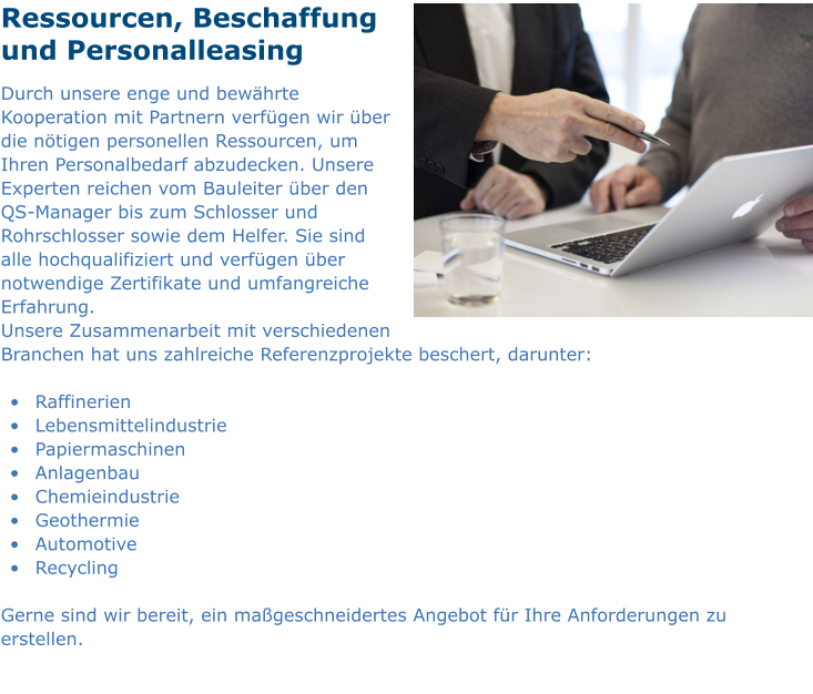 Ressourcen, Beschaffung und Personalleasing Durch unsere enge und bewährte Kooperation mit Partnern verfügen wir über die nötigen personellen Ressourcen, um Ihren Personalbedarf abzudecken. Unsere Experten reichen vom Bauleiter über den QS-Manager bis zum Schlosser und Rohrschlosser sowie dem Helfer. Sie sind alle hochqualifiziert und verfügen über notwendige Zertifikate und umfangreiche Erfahrung. Unsere Zusammenarbeit mit verschiedenen Branchen hat uns zahlreiche Referenzprojekte beschert, darunter:  •	 Raffinerien •	 Lebensmittelindustrie •	 Papiermaschinen •	 Anlagenbau •	 Chemieindustrie •	 Geothermie •	 Automotive •	 Recycling  Gerne sind wir bereit, ein maßgeschneidertes Angebot für Ihre Anforderungen zu erstellen.