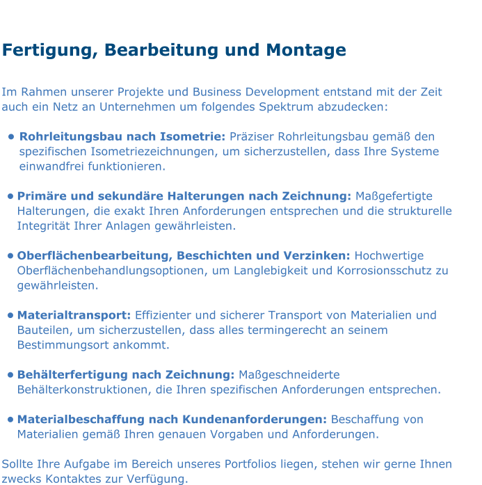 Fertigung, Bearbeitung und Montage  Im Rahmen unserer Projekte und Business Development entstand mit der Zeit auch ein Netz an Unternehmen um folgendes Spektrum abzudecken:  •	Rohrleitungsbau nach Isometrie: Präziser Rohrleitungsbau gemäß den spezifischen Isometriezeichnungen, um sicherzustellen, dass Ihre Systeme einwandfrei funktionieren.  •	Primäre und sekundäre Halterungen nach Zeichnung: Maßgefertigte Halterungen, die exakt Ihren Anforderungen entsprechen und die strukturelle Integrität Ihrer Anlagen gewährleisten.  •	Oberflächenbearbeitung, Beschichten und Verzinken: Hochwertige Oberflächenbehandlungsoptionen, um Langlebigkeit und Korrosionsschutz zu gewährleisten.  •	Materialtransport: Effizienter und sicherer Transport von Materialien und Bauteilen, um sicherzustellen, dass alles termingerecht an seinem Bestimmungsort ankommt.  •	Behälterfertigung nach Zeichnung: Maßgeschneiderte Behälterkonstruktionen, die Ihren spezifischen Anforderungen entsprechen.  •	Materialbeschaffung nach Kundenanforderungen: Beschaffung von Materialien gemäß Ihren genauen Vorgaben und Anforderungen.  Sollte Ihre Aufgabe im Bereich unseres Portfolios liegen, stehen wir gerne Ihnen zwecks Kontaktes zur Verfügung.